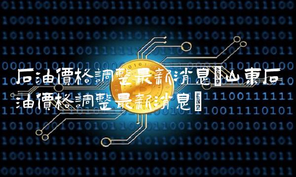 石油价格调整最新消息(山东石油价格调整最新消息) 石油价格调整最新消息(山东石油价格调整最新消息)