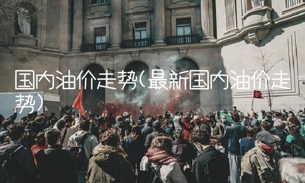 国内油价走势(最新国内油价走势)