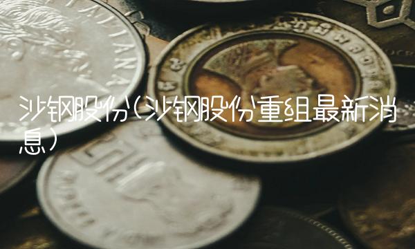 沙钢股份(沙钢股份重组最新消息)