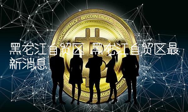 黑龙江自贸区 黑龙江自贸区最新消息
