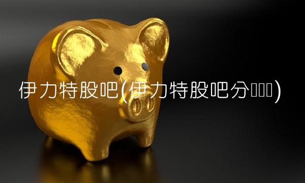 伊力特股吧(伊力特股吧分类讨论)