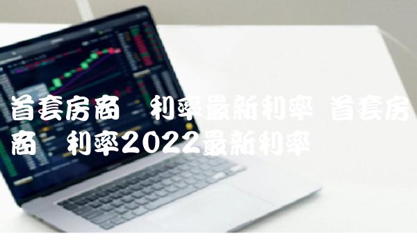 首套房商贷利率最新利率 首套房商贷利率2022最新利率