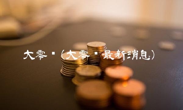 大零币(大零币最新消息) 大零币(大零币最新消息)