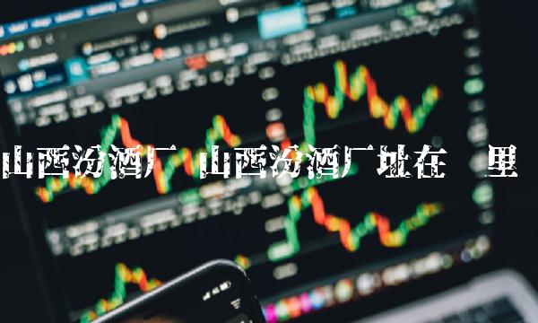 山西汾酒厂 山西汾酒厂址在哪里