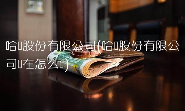 哈药股份有限公司(哈药股份有限公司现在怎么样)