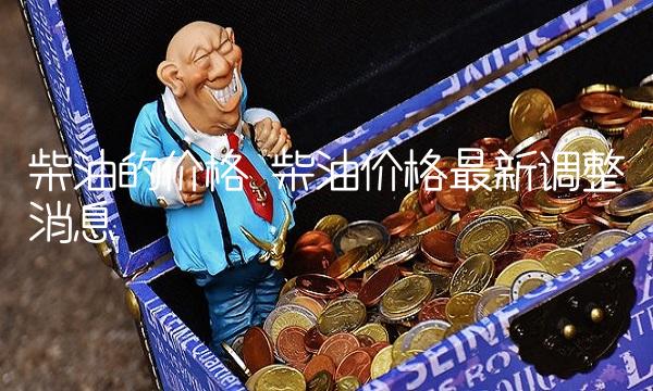 柴油的价格 柴油价格最新调整消息