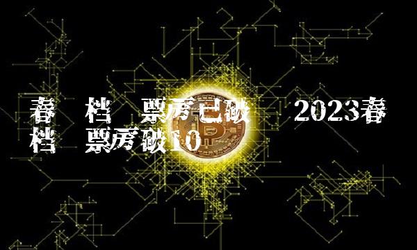 春节档总票房已破亿 2023春节档总票房破10亿