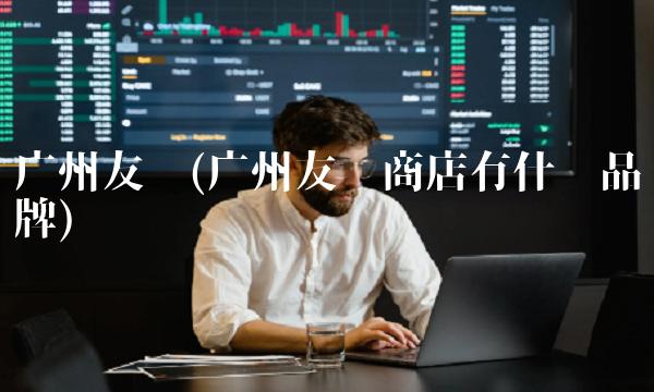 广州友谊(广州友谊商店有什么品牌)