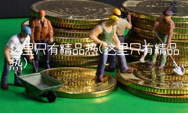 这里只有精品热(这里只有精品热)