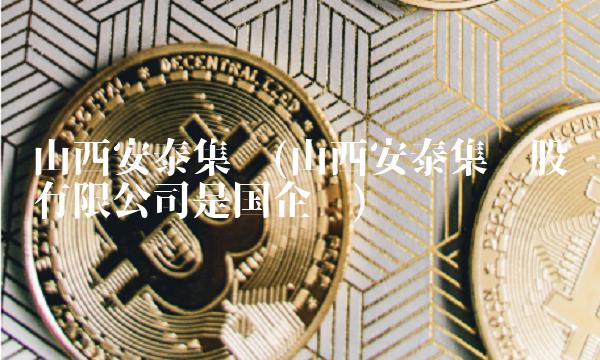 山西安泰集团(山西安泰集团股份有限公司是国企吗)