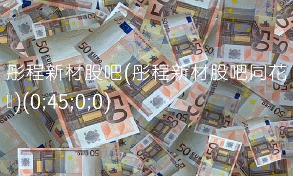 彤程新材股吧(彤程新材股吧同花顺)(0;45;0;0)