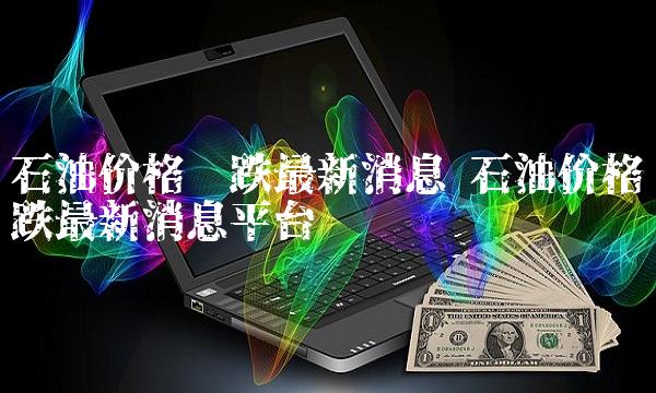 石油价格涨跌最新消息 石油价格涨跌最新消息平台