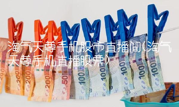 淘气天尊手机股市直播间(淘气天尊手机直播股票)