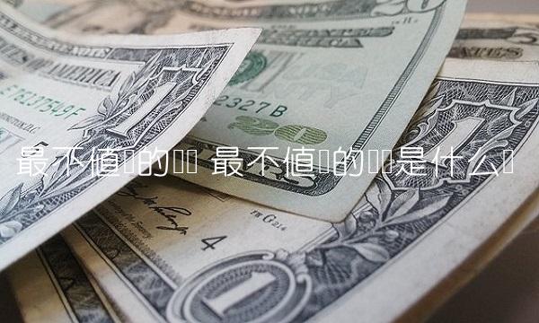最不值钱的货币 最不值钱的货币是什么币