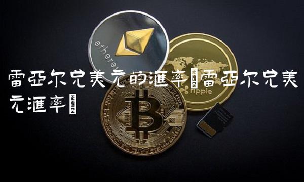 雷亚尔兑美元的汇率(雷亚尔兑美元汇率)