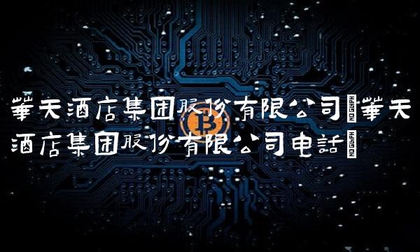 华天酒店集团股份有限公司(华天酒店集团股份有限公司电话)