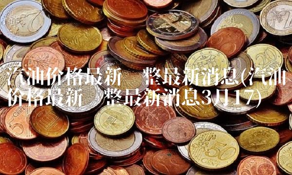 汽油价格最新调整最新消息(汽油价格最新调整最新消息3月17)