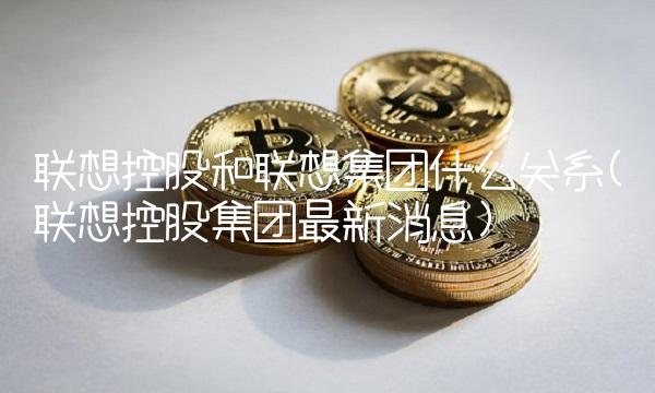 联想控股和联想集团什么关系(联想控股集团最新消息)