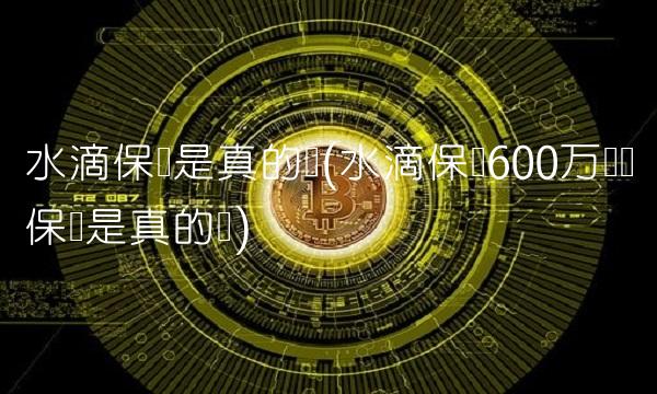 水滴保险是真的吗(水滴保险600万医疗保险是真的吗)