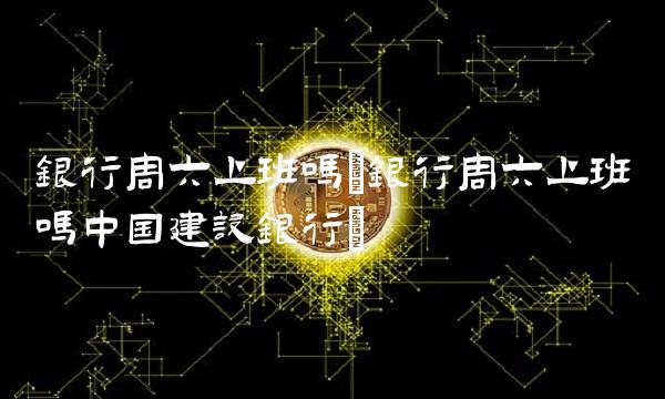 银行周六上班吗(银行周六上班吗中国建设银行)