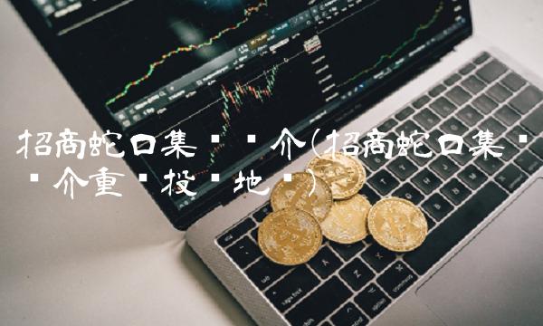 招商蛇口集团简介(招商蛇口集团简介重庆投资地块)