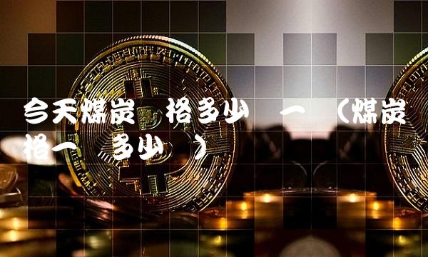 今天煤炭价格多少钱一吨(煤炭价格一吨多少钱)