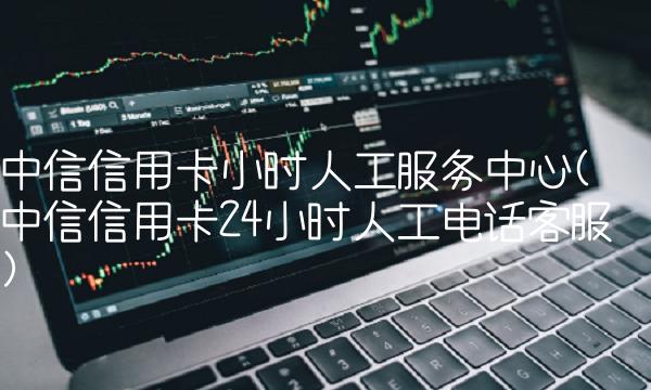 中信信用卡小时人工服务中心(中信信用卡24小时人工电话客服)