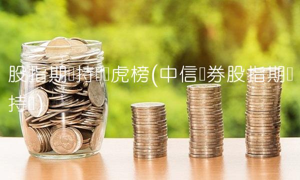 股指期货持仓龙虎榜(中信证券股指期货持仓)