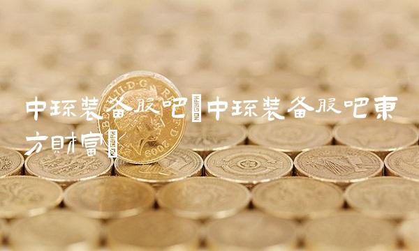 中环装备股吧(中环装备股吧东方财富)