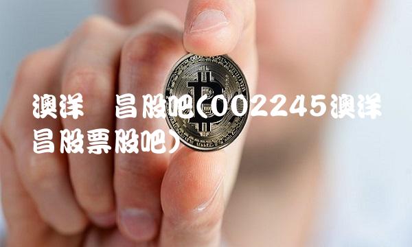 澳洋顺昌股吧(002245澳洋顺昌股票股吧)