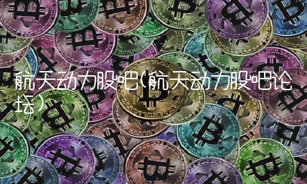 航天动力股吧(航天动力股吧论坛)