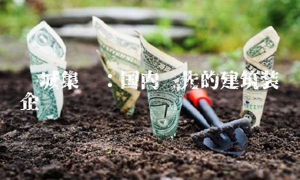 长城集团：国内领先的建筑装饰企业