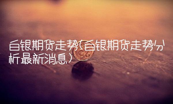 白银期货走势(白银期货走势分析最新消息)