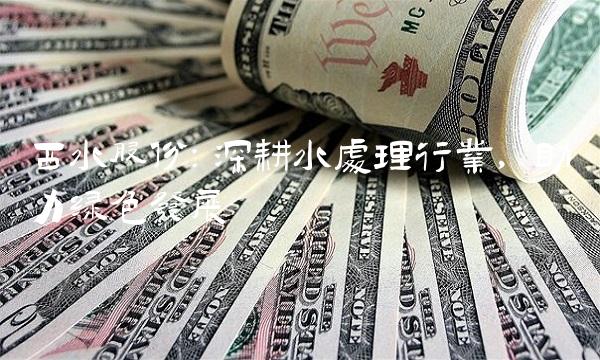 西水股份：深耕水处理行业，助力绿色发展