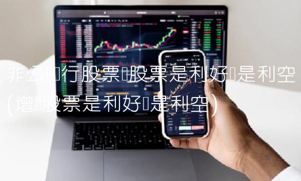 非公开发行股票对股票是利好还是利空(增发股票是利好还是利空)