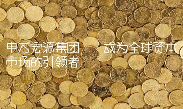 申万宏源集团——成为全球资本市场的引领者