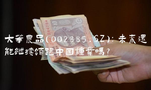大华农品（002385.SZ）：未来还能继续领跑中国种业吗？