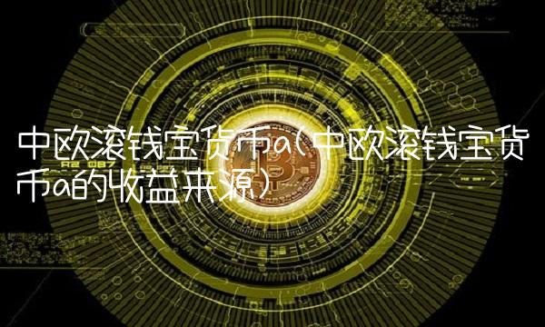 中欧滚钱宝货币a(中欧滚钱宝货币a的收益来源)