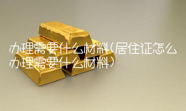 办理需要什么材料(居住证怎么办理需要什么材料)
