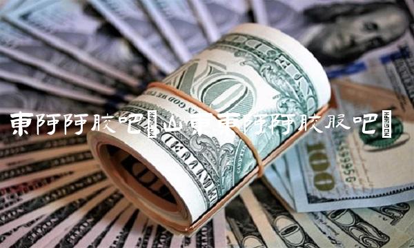 东阿阿胶吧(山东东阿阿胶股吧)