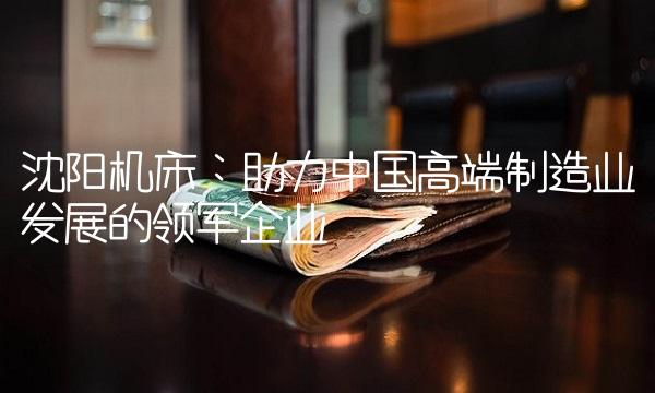 沈阳机床：助力中国高端制造业发展的领军企业