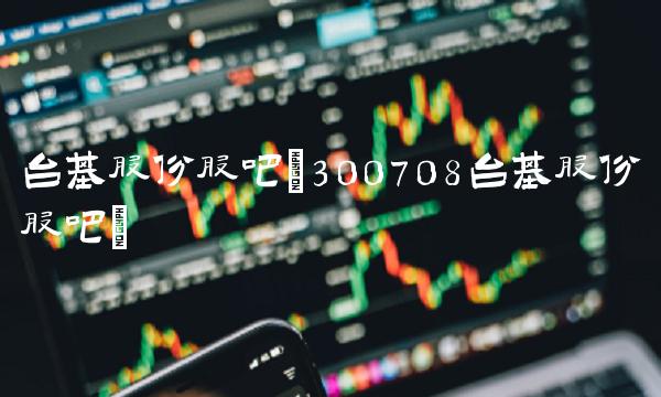 台基股份股吧(300708台基股份股吧) 台基股份股吧(300708台基股份股吧)