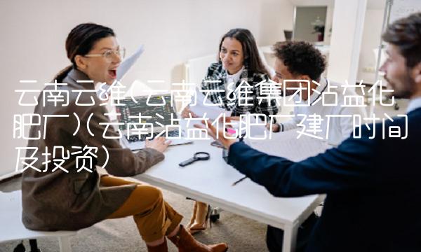 云南云维(云南云维集团沾益化肥厂)(云南沾益化肥厂建厂时间及投资)