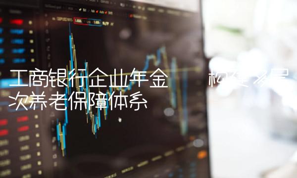 工商银行企业年金——构建多层次养老保障体系