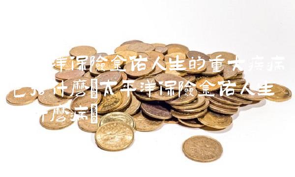 太平洋保险金佑人生的重大疾病包括什么(太平洋保险金佑人生保什么病)