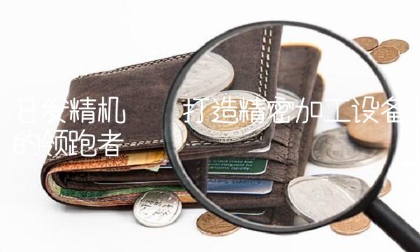 日发精机——打造精密加工设备的领跑者
