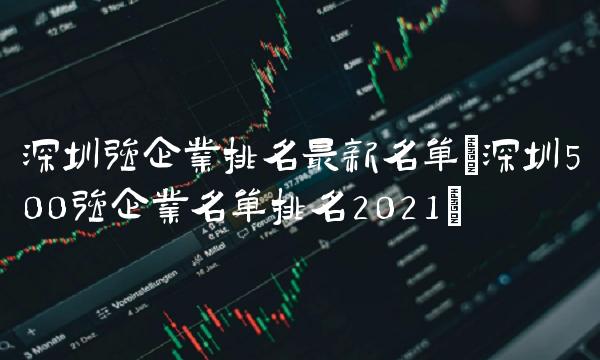 深圳强企业排名最新名单(深圳500强企业名单排名2021)(1)
