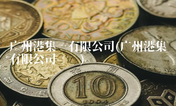 广州港集团有限公司(广州港集团有限公司财报)