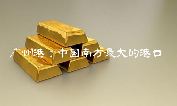 广州港：中国南方最大的港口