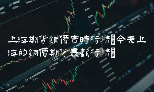 上海期货铜价实时行情(今天上海的铜价期货最新行情)